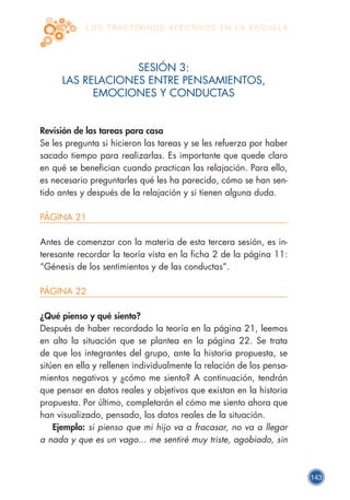 143
L O S T R A S T O R N O S A F E C T I V O S E N L A E S C U E L A
SESIÓN 3:
LAS RELACIONES ENTRE PENSAMIENTOS,
EMOCIONES Y CONDUCTAS
Revisión de las tareas para casa
Se les pregunta si hicieron las tareas y se les refuerza por haber
sacado tiempo para realizarlas. Es importante que quede claro
en qué se benefician cuando practican las relajación. Para ello,
es necesario preguntarles qué les ha parecido, cómo se han sen-
tido antes y después de la relajación y si tienen alguna duda.
PÁGINA 21
Antes de comenzar con la materia de esta tercera sesión, es in-
teresante recordar la teoría vista en la ficha 2 de la página 11:
“Génesis de los sentimientos y de las conductas”.
PÁGINA 22
¿Qué pienso y qué siento?
Después de haber recordado la teoría en la página 21, leemos
en alto la situación que se plantea en la página 22. Se trata
de que los integrantes del grupo, ante la historia propuesta, se
sitúen en ella y rellenen individualmente la relación de los pensa-
mientos negativos y ¿cómo me siento? A continuación, tendrán
que pensar en datos reales y objetivos que existan en la historia
propuesta. Por último, completarán el cómo me siento ahora que
han visualizado, pensado, los datos reales de la situación.
Ejemplo: si pienso que mi hijo va a fracasar, no va a llegar
a nada y que es un vago... me sentiré muy triste, agobiado, sin
 