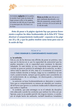 D E S A R R O L L O E M O C I O N A L ( P. E . D . E . ) 151D E S A R R O L L O E M O C I O N A L ( P. E . D . E . )
L O S T R A S T O R N O S A F E C T I V O S E N L A E S C U E L A
Antes de pasar a la página siguiente hay que pararse breve-
mente a explicar las ideas fundamentales de la ficha Nº4 “Cómo
disminuir el comportamiento inadecuado”, expuesta en las pági-
nas 35 y 36, y que los padres tendrán como tarea para casa en
la sesión de hoy:
Actividades negligentes de los padres:
le mandan hacer todas las tareas del
hogar porque a ellos no les apetece.
Las tareas son del niño por lo que ellos
ni se preocupan de si las hace o no
las hace.
Efectos en el niño: este niño se va a
sentir totalmente desvalorado y con
falta de comprensión, porque nadie le
ayuda, ni le mira, él no es el centro de
la vida de nadie.
FICHA Nº 4:
CÓMO DISMINUIR EL COMPORTAMIENTO INADECUADO
a.	La extinción.
Esta es una de las técnicas más difíciles de poner en práctica, más
que por la técnica en sí, por la capacidad de autocontrol que los
padres necesitan y de su capacidad para mantener la decisión
adoptada. En este ámbito, es muy importante tener presente que
cuando se pone en práctica la estrategia de la extinción, es decir,
retirar toda la atención al niño, éste va a incrementar el comporta-
miento molesto durante un tiempo, luego se va a estabilizar en ese
nivel y posteriormente, siempre que los padres sean consistentes en
el mantenimiento de su estrategia, irá disminuyendo y terminará
controlándose.
La extinción se basa fundamentalmente en demostrar a nuestros
hijos que su comportamiento no merece ser atendido por nosotros,
de tal forma que ignorar su conducta inadecuada lo desanima para
que vuelva a repetirse.
Es evidente, que esta estrategia no es el método de disciplina
más adecuado cuando las conductas que realizan los niños son pe-
ligrosas, pues no se pueden permitir de ninguna manera, o cuando,
por el simple hecho de realizarla, recibeN beneficios inmediatos
 