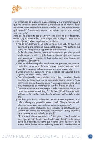 D E S A R R O L L O E M O C I O N A L ( P. E . D . E . ) 159D E S A R R O L L O E M O C I O N A L ( P. E . D . E . )
L O S T R A S T O R N O S A F E C T I V O S E N L A E S C U E L A
Hay otros tipos de alabanza más generales, y muy importantes para
que los niños se sientan contentos y orgullosos de sí mismos, favo-
recedores de su autoestima, como pueden ser: “me siento muy or-
gulloso de ti”, “me encanta que te comportes como un hombrecito/
una mujercita”.
Para que la alabanza sea positiva y surta el efecto que deseamos,
es decir, que aumente la conducta que hemos elegido previamente
como objetivo, debe cumplir varios requisitos:
a.	Ha de ser descriptiva. De esta forma el niño sabe lo que tiene
que hacer para conseguir nuevas alabanzas: “Me gusta mucho
cómo has recogido tus juguetes de la habitación”.
b.	En la alabanza han de aparecer comentarios positivos y moti-
vadores para el niño: ¡Fíjate, has escrito este ejercicio con una
letra preciosa, y además lo has hecho todo muy limpio, sin
borrones! ¡Estupendo!
c.	Han de alabarse aquellas conductas que parecen ser poco im-
portantes: sentarse en la mesa correctamente, estarse quieto
cuando los padres hablan con otra persona mayor, etc.
d.	Debe evitarse el sarcasmo: ¡Has recogido los juguetes sin mi
ayuda, no me lo puedo creer!
e.	Con el objeto de que la alabanza no pierda su efecto ha de
cambiar su redacción: no es adecuado decirle siempre “muy
bien”, sino que se le puede decir “Hoy has utilizado unas ideas
muy interesantes en la redacción que has hecho en clase”
f.	Cuando se inicia esta estrategia puede combinarse con el uso
de recompensas materiales y/o afectivas (dándole un pequeño
pellizco en la mejilla, tocándole la cabeza, guiñándole el ojo,
etc.).
g.	No hay que incluir referencias de conductas negativas o in-
adecuadas que haya realizado el pasado:”Hoy te has portado
bien, no como ayer que no hubo quien te aguantase”.
h.	Se pueden hacer alabanzas que expresen la satisfacción por-
que no han hecho una conducta inadecuada: “Estoy orgulloso
de ti porque no has saltado en el sofá”.
i.	No han de incluirse las palabras “bien, pero…” en las alaban-
zas, pues el niño termina prestando más atención a la crítica
que a la alabanza. Es cierto que muchas veces los niños, en la
misma tarea, hacen las cosas bien y otras mal. Lo adecuado es
 