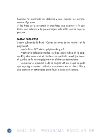164 G U Í A D E L P R O G R A M A E S C O L A R D EG U Í A D E L P R O G R A M A E S C O L A R D E
Cuando ha terminado los deberes y solo cuando los termine,
vamos al parque.
Si los hace se le recuerda lo orgullosos que estamos y lo con-
tentos que estamos y lo que consiguió ella solita que es bajar al
parque.
TAREAS PARA CASA
Seguir cubriendo la ficha “Cosas positivas de mi hijo/a“ en la
página 66.
Leer la ficha Nº5 de las páginas 44 y 45.
Practicar la relajación todos los días según indica en la pági-
na 43 y después cubrir el nivel correspondiente de relajación en
el cuadro de la misma página y en el día correspondiente.
Completar el ejercicio 4 de la página 46 en el que se pide
que expongan varias conductas a aumentar en su hijo o hija y
que piensen en estrategias para llevar a cabo ese cambio.
 
