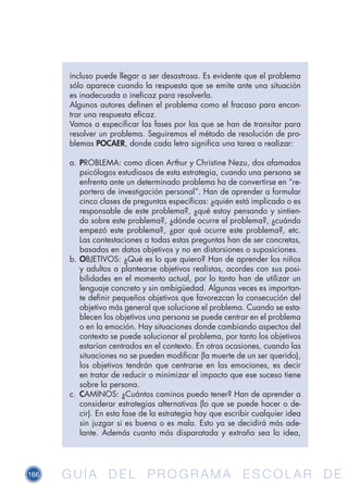 166 G U Í A D E L P R O G R A M A E S C O L A R D EG U Í A D E L P R O G R A M A E S C O L A R D E
incluso puede llegar a ser desastrosa. Es evidente que el problema
sólo aparece cuando la respuesta que se emite ante una situación
es inadecuada o ineficaz para resolverla.
Algunos autores definen el problema como el fracaso para encon-
trar una respuesta eficaz.
Vamos a especificar las fases por las que se han de transitar para
resolver un problema. Seguiremos el método de resolución de pro-
blemas POCAER, donde cada letra significa una tarea a realizar:
a.	PROBLEMA: como dicen Arthur y Christine Nezu, dos afamados
psicólogos estudiosos de esta estrategia, cuando una persona se
enfrenta ante un determinado problema ha de convertirse en “re-
portero de investigación personal”. Han de aprender a formular
cinco clases de preguntas específicas: ¿quién está implicado o es
responsable de este problema?, ¿qué estoy pensando y sintien-
do sobre este problema?, ¿dónde ocurre el problema?, ¿cuándo
empezó este problema?, ¿por qué ocurre este problema?, etc.
Las contestaciones a todas estas preguntas han de ser concretas,
basadas en datos objetivos y no en distorsiones o suposiciones.
b.	OBJETIVOS: ¿Qué es lo que quiero? Han de aprender los niños
y adultos a plantearse objetivos realistas, acordes con sus posi-
bilidades en el momento actual, por lo tanto han de utilizar un
lenguaje concreto y sin ambigüedad. Algunas veces es importan-
te definir pequeños objetivos que favorezcan la consecución del
objetivo más general que solucione el problema. Cuando se esta-
blecen los objetivos una persona se puede centrar en el problema
o en la emoción. Hay situaciones donde cambiando aspectos del
contexto se puede solucionar el problema, por tanto los objetivos
estarían centrados en el contexto. En otras ocasiones, cuando las
situaciones no se pueden modificar (la muerte de un ser querido),
los objetivos tendrán que centrarse en las emociones, es decir
en tratar de reducir o minimizar el impacto que ese suceso tiene
sobre la persona.
c.	 CAMINOS: ¿Cuántos caminos puedo tener? Han de aprender a
considerar estrategias alternativas (lo que se puede hacer o de-
cir). En esta fase de la estrategia hay que escribir cualquier idea
sin juzgar si es buena o es mala. Esto ya se decidirá más ade-
lante. Además cuanto más disparatada y extraña sea la idea,
 