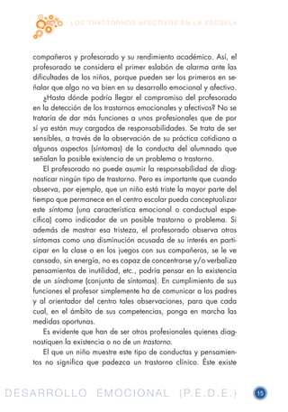D E S A R R O L L O E M O C I O N A L ( P. E . D . E . ) 15D E S A R R O L L O E M O C I O N A L ( P. E . D . E . )
L O S T R A S T O R N O S A F E C T I V O S E N L A E S C U E L A
compañeros y profesorado y su rendimiento académico. Así, el
profesorado se considera el primer eslabón de alarma ante las
dificultades de los niños, porque pueden ser los primeros en se-
ñalar que algo no va bien en su desarrollo emocional y afectivo.
¿Hasta dónde podría llegar el compromiso del profesorado
en la detección de los trastornos emocionales y afectivos? No se
trataría de dar más funciones a unos profesionales que de por
sí ya están muy cargados de responsabilidades. Se trata de ser
sensibles, a través de la observación de su práctica cotidiana a
algunos aspectos (síntomas) de la conducta del alumnado que
señalan la posible existencia de un problema o trastorno.
El profesorado no puede asumir la responsabilidad de diag-
nosticar ningún tipo de trastorno. Pero es importante que cuando
observa, por ejemplo, que un niño está triste la mayor parte del
tiempo que permanece en el centro escolar pueda conceptualizar
este síntoma (una característica emocional o conductual espe-
cífica) como indicador de un posible trastorno o problema. Si
además de mostrar esa tristeza, el profesorado observa otros
síntomas como una disminución acusada de su interés en parti-
cipar en la clase o en los juegos con sus compañeros, se le ve
cansado, sin energía, no es capaz de concentrarse y/o verbaliza
pensamientos de inutilidad, etc., podría pensar en la existencia
de un síndrome (conjunto de síntomas). En cumplimiento de sus
funciones el profesor simplemente ha de comunicar a los padres
y al orientador del centro tales observaciones, para que cada
cual, en el ámbito de sus competencias, ponga en marcha las
medidas oportunas.
Es evidente que han de ser otros profesionales quienes diag-
nostiquen la existencia o no de un trastorno.
El que un niño muestre este tipo de conductas y pensamien-
tos no significa que padezca un trastorno clínico. Éste existe
 