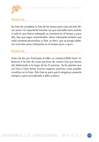 D E S A R R O L L O E M O C I O N A L ( P. E . D . E . ) 183D E S A R R O L L O E M O C I O N A L ( P. E . D . E . )
L O S T R A S T O R N O S A F E C T I V O S E N L A E S C U E L A
PÁGINA 65
Se trata de completar la lista de las tareas para casa de esta últi-
ma sesión. Es importante hacerles ver que este taller tiene sentido
si todo lo que hemos trabajado se mantiene en el tiempo y para
ello, hay que seguir entrenándolo. Sería interesante también que
cada asistente personalice su lista, es decir, que se ponga objeti-
vos concretos para trabajarlos en el tiempo poco a poco.
PÁGINA 66
Antes de dar por finalizado el taller, es imprescindible hacer re-
ferencia a la lista de cosas positivas de nuestro hijo que hemos
ido elaborando a lo largo de las 8 sesiones. Se les plantea que
sus hijos e hijas tienen muchos aspectos positivos como pueden
visualizar en la hoja. Esta lista es para que lo tengamos presente
siempre y para recordárselo a ellos a diario.
 