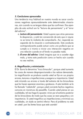 188 G U Í A D E L P R O G R A M A E S C O L A R D EG U Í A D E L P R O G R A M A E S C O L A R D E
5. Conclusiones apresuradas
Una tendencia muy habitual en nuestro mundo es sacar conclu-
siones negativas apresuradamente ante determinadas situacio-
nes, aún cuando no se tengan datos que las confirmen: Dos ejem-
plos de esta actitud son la “lectura de pensamiento” y el “error
del adivino”.
a.	Lectura del pensamiento: Usted supone que otras personas
le desprecian, y está tan convencido de esto que ni siquie-
ra se toma la molestia de comprobarlo. Así, responde es-
capando de la situación o contraatacando. Esta conducta
contraproducente puede actuar como una profecía que se
cumple a sí misma e iniciar una interacción negativa en
una relación cuando en el fondo no pasaba nada.
b.	El error del adivino: Usted imagina que va a suceder algo
malo, y toma esta predicción como un hecho aún cuando
no sea realista.
6. Magnificación y minimización
El Dr. Burns la denomina “truco binocular”, porque usted aumenta
las cosas de manera desproporcionada o las reduce demasiado.
La magnificación se produce cuando usted se fija en sus propios
errores, temores o imperfecciones y exagera su importancia. Usted
está mirando sus errores a través del extremo de los binoculares
que los hacen aparecer enormes y grotescos. A esto también se lo
ha llamado “catástrofe”, porque usted convierte hechos negativos
comunes en monstruos de pesadilla. Cuando usted piensa en sus
cualidades, tal vez haga lo opuesto: mirar por el extremo posterior
de los binoculares de modo que las cosas se vean pequeñas y sin
importancia. Si usted magnifica sus imperfecciones y minimiza sus
cualidades, sin duda se sentirá inferior. Pero el problema no está
en usted: ¡son las lentes locas que está usando!
 