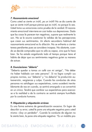 D E S A R R O L L O E M O C I O N A L ( P. E . D . E . ) 189D E S A R R O L L O E M O C I O N A L ( P. E . D . E . )
L O S T R A S T O R N O S A F E C T I V O S E N L A E S C U E L A
7. Razonamiento emocional
Como usted se siente un inútil, ¡es un inútil! No se da cuenta de
que se siente inútil porque piensa que es inútil, no porque lo sea.
Usted toma sus emociones como prueba de la verdad. El razona-
miento emocional interviene en casi todas sus depresiones. Dado
que las cosas le parecen tan negativas, supone que realmente lo
son. No se le ocurre cuestionar la validez de las percepciones
que crean sus sentimientos. Un efecto secundario habitual del
razonamiento emocional es la dilación. No se enfrenta a ciertas
tareas pendientes pues se considera incapaz. No obstante, cuan-
do se decide comprueba que no sólo es capaz, sino que lo hace
bien. Se ha estado engañando todo el tiempo porque tiene el
hábito de dejar que sus sentimientos negativos guíen su manera
de actuar.
8. Enunciaciones “debería”
“Debería quedar a tomas un café con mi amiga”, “No debe-
ría haber hablado con esta persona”. Si no logra cumplir sus
propias normas, sus “debería” y “no debería” le producirán au-
toaversión, vergüenza y culpa. Cuando las conductas de otras
personas no satisfagan sus expectativas, como sucederá inevita-
blemente de vez en cuando, se sentirá amargado o se convertirá
en un cínico. Tendrá que cambiar sus expectativas para acercar-
se a la realidad o de lo contrario se sentirá siempre humillado
por la conducta humana.
9. Etiquetación y etiquetación errónea
Es una forma extrema de generalización excesiva. En lugar de
describir su error, usted le pone una etiquete negativa para usted
mismo: «Soy un perdedor”. Cuando la conducta de alguien no
le sienta bien, le pone otra etiquete negativa: “Es un maldito pio-
 