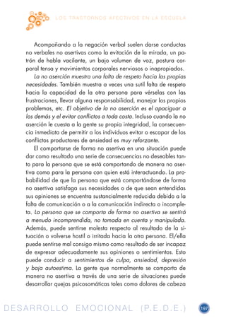D E S A R R O L L O E M O C I O N A L ( P. E . D . E . ) 197D E S A R R O L L O E M O C I O N A L ( P. E . D . E . )
L O S T R A S T O R N O S A F E C T I V O S E N L A E S C U E L A
Acompañando a la negación verbal suelen darse conductas
no verbales no asertivas como la evitación de la mirada, un pa-
trón de habla vacilante, un bajo volumen de voz, postura cor-
poral tensa y movimientos corporales nerviosos o inapropiados.
La no aserción muestra una falta de respeto hacia las propias
necesidades. También muestra a veces una sutil falta de respeto
hacia la capacidad de la otra persona para vérselas con las
frustraciones, llevar alguna responsabilidad, manejar los propios
problemas, etc. El objetivo de la no aserción es el apaciguar a
los demás y el evitar conflictos a toda costa. Incluso cuando la no
aserción le cuesta a la gente su propia integridad, la consecuen-
cia inmediata de permitir a los individuos evitar o escapar de los
conflictos productores de ansiedad es muy reforzante.
El comportarse de forma no asertiva en una situación puede
dar como resultado una serie de consecuencias no deseables tan-
to para la persona que se está comportando de manera no aser-
tiva como para la persona con quien está interactuando. La pro-
babilidad de que la persona que está comportándose de forma
no asertiva satisfaga sus necesidades o de que sean entendidas
sus opiniones se encuentra sustancialmente reducida debido a la
falta de comunicación o a la comunicación indirecta o incomple-
ta. La persona que se comporta de forma no asertiva se sentirá
a menudo incomprendida, no tomada en cuenta y manipulada.
Además, puede sentirse molesta respecto al resultado de la si-
tuación o volverse hostil o irritada hacia la otra persona. El/ella
puede sentirse mal consigo mismo como resultado de ser incapaz
de expresar adecuadamente sus opiniones o sentimientos. Esto
puede conducir a sentimientos de culpa, ansiedad, depresión
y baja autoestima. La gente que normalmente se comporta de
manera no asertiva a través de una serie de situaciones puede
desarrollar quejas psicosomáticas tales como dolores de cabeza
 
