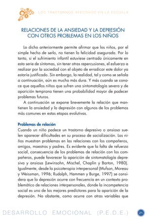 D E S A R R O L L O E M O C I O N A L ( P. E . D . E . ) 21D E S A R R O L L O E M O C I O N A L ( P. E . D . E . )
L O S T R A S T O R N O S A F E C T I V O S E N L A E S C U E L A
RELACIONES DE LA ANSIEDAD Y LA DEPRESIÓN
CON OTROS PROBLEMAS EN LOS NIÑOS
Lo dicho anteriormente permite afirmar que los niños, por el
simple hecho de serlo, no tienen la felicidad asegurada. Por lo
tanto, si el sufrimiento infantil estuviese centrado únicamente en
esta serie de síntomas, sin tener otras repercusiones, el esfuerzo a
realizar por la sociedad con el objeto de erradicar este dolor ya
estaría justificado. Sin embargo, la realidad, tal y como se señala
a continuación, aún es mucho más dura. Y más cuando se cono-
ce que aquellos niños que sufren una sintomatología severa y de
aparición temprana tienen una probabilidad mayor de padecer
problemas futuros.
A continuación se expone brevemente la relación que man-
tienen la ansiedad y la depresión con algunos de los problemas
más comunes en estas etapas evolutivas.
Problemas de relación
Cuando un niño padece un trastorno depresivo o ansioso sue-
len aparecer dificultades en su proceso de socialización. Los ni-
ños muestran problemas en las relaciones con los compañeros,
amigos, maestros y padres. Es evidente que la falta de refuerzo
social, consecuencia de los problemas de relación con los com-
pañeros, puede favorecer la aparición de sintomatología depre-
siva y ansiosa (Lewinsohn, Mischel, Chaplin y Barton, 1980).
Igualmente, desde la psicoterapia interpersonal (Mufson, Moreau
y Weissman, 1996; Rudolph, Hammen y Burge, 1997) se consi-
dera que la depresión ocurre con frecuencia en un contexto pro-
blemático de relaciones interpersonales, donde la incompetencia
social es uno de los mejores predictores para la aparición de la
depresión. No obstante, como ocurre con otras variables que
 