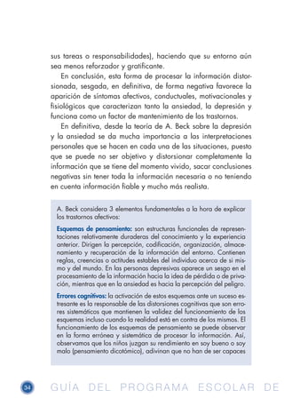 34 G U Í A D E L P R O G R A M A E S C O L A R D EG U Í A D E L P R O G R A M A E S C O L A R D E
sus tareas o responsabilidades), haciendo que su entorno aún
sea menos reforzador y gratificante.
En conclusión, esta forma de procesar la información distor-
sionada, sesgada, en definitiva, de forma negativa favorece la
aparición de síntomas afectivos, conductuales, motivacionales y
fisiológicos que caracterizan tanto la ansiedad, la depresión y
funciona como un factor de mantenimiento de los trastornos.
En definitiva, desde la teoría de A. Beck sobre la depresión
y la ansiedad se da mucha importancia a las interpretaciones
personales que se hacen en cada una de las situaciones, puesto
que se puede no ser objetivo y distorsionar completamente la
información que se tiene del momento vivido, sacar conclusiones
negativas sin tener toda la información necesaria o no teniendo
en cuenta información fiable y mucho más realista.
A. Beck considera 3 elementos fundamentales a la hora de explicar
los trastornos afectivos:
Esquemas de pensamiento: son estructuras funcionales de represen-
taciones relativamente duraderas del conocimiento y la experiencia
anterior. Dirigen la percepción, codificación, organización, almace-
namiento y recuperación de la información del entorno. Contienen
reglas, creencias o actitudes estables del individuo acerca de si mis-
mo y del mundo. En las personas depresivas aparece un sesgo en el
procesamiento de la información hacia la idea de pérdida o de priva-
ción, mientras que en la ansiedad es hacia la percepción del peligro.
Errores cognitivos: la activación de estos esquemas ante un suceso es-
tresante es la responsable de las distorsiones cognitivas que son erro-
res sistemáticos que mantienen la validez del funcionamiento de los
esquemas incluso cuando la realidad está en contra de los mismos. El
funcionamiento de los esquemas de pensamiento se puede observar
en la forma errónea y sistemática de procesar la información. Así,
observamos que los niños juzgan su rendimiento en soy bueno o soy
malo (pensamiento dicotómico), adivinan que no han de ser capaces
 