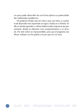 36 G U Í A D E L P R O G R A M A E S C O L A R D EG U Í A D E L P R O G R A M A E S C O L A R D E
ros para poder desarrollar de una forma óptima sus potencialida-
des intelectuales académicas.
No podemos olvidar que son niños y que, por tanto, su contex-
to de desarrollo más importante sin lugar a dudas es su familia. En
ella es donde aprenden a utilizar determinados esquemas de pen-
samiento, donde se refuerzan unos comportamientos y no otros,
etc. Por este motivo es imprescindible, para que el programa sea
eficaz, trabajar con los padres a la par que con sus hijos.
 