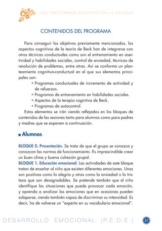 D E S A R R O L L O E M O C I O N A L ( P. E . D . E . ) 37D E S A R R O L L O E M O C I O N A L ( P. E . D . E . )
L O S T R A S T O R N O S A F E C T I V O S E N L A E S C U E L A
CONTENIDOS DEL PROGRAMA
Para conseguir los objetivos previamente mencionados, los
aspectos cognitivos de la teoría de Beck han de integrarse con
otras técnicas conductuales como son el entrenamiento en aser-
tividad y habilidades sociales, control de ansiedad, técnicas de
resolución de problemas, entre otras. Así se conforma un plan-
teamiento cognitivo-conductual en el que sus elementos princi-
pales son:
•	Programas conductuales de incremento de actividad y
de refuerzos.
•	Programas de entrenamiento en habilidades sociales.
•	Aspectos de la terapia cognitiva de Beck.
•	Programas de autocontrol.
Estos elementos se irán viendo reflejados en los bloques de
contenidos de las sesiones tanto para alumnos como para padres
y madres que se exponen a continuación.
Alumnos
BLOQUE 0. Presentación. Se trata de que el grupo se conozca y
conozcan las normas de funcionamiento. Es imprescindible crear
un buen clima y buena cohesión grupal.
BLOQUE 1. Educación emocional. Las actividades de este bloque
tratan de enseñar al niño que existen diferentes emociones. Unas
son positivas como la alegría y otras como la ansiedad o la tris-
teza que son desagradables. Se pretende también que el niño
identifique las situaciones que puede provocar cada emoción,
y aprenda a analizar las emociones que en ocasiones pueden
solaparse, siendo también capaz de discriminar su intensidad. Es
decir, ha de volverse un “experto en su vocabulario emocional”.
 