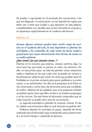 46 G U Í A D E L P R O G R A M A E S C O L A R D EG U Í A D E L P R O G R A M A E S C O L A R D E
Se pueden ir apuntando en el encerado las conclusiones a las
que van llegando. A continuación, se van leyendo las reglas que
todos van a tener que cumplir y que aparecen en esta página,
completándolas con aquellas que se han discutido en el grupo y
no aparezcan explícitamente en el cuaderno del alumno.
PÁGINA 10
Aunque algunas sesiones pueden tener mucha carga de escri-
tura en el cuaderno del aula, lo más importante es plantear las
actividades y los contenidos de cada sesión de forma verbal y
grupal para que vayan interiorizando otras formas de actuar en
su medio ambiente.
¿Qué siento? ¿En qué situación siento…?
Estemos en la situación que estemos, siempre sentimos algo. Lo
único que hay que hacer es pensar en cómo nos sentimos. Por
ello, en este primer paso, se trata de plantear varias situaciones
reales y objetivas en las que cada niño se puede ver inmerso y
hacerle pensar sobre lo que siente. Es cierto que pueden tener di-
ficultades en un primer momento para poner palabras a sus emo-
ciones, a sus sentimientos. Por ello se le presentan en la ficha va-
rias situaciones y varios tipos de emociones para que completen
el cuadro. Además de las palabras que se le proponen también
se podrían poner otras que ellos mismos o el maestro propongan
y se les ocurran. De esta forma el alumnado comprueba que en
cada situación se puede sentir más de una emoción.
La segunda actividad es plantear la situación inversa. Es de-
cir, dadas unas emociones idear en qué situación se podrían dar.
Podemos plantear la actividad en grupo, dejando de forma
ordenada que el alumnado vaya contestando para posteriormen-
te o al mismo tiempo ir cubriendo el ejercicio.
 