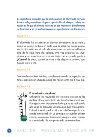 48 G U Í A D E L P R O G R A M A E S C O L A R D EG U Í A D E L P R O G R A M A E S C O L A R D E
Es importante entender que la participación de alumnado hay que
favorecerla y no criticar ninguna aportación, dado que cada apor-
tación es la que el alumno necesita en ese momento. Simplemente
se le acepta y se va matizando con las aportaciones de los demás.
PÁGINA 11
El alumnado ha de pensar en algunas situaciones de su vida y
cómo se sienten de bien en cada una de ellas. Se puede propo-
ner la discusión en el aula de situaciones no sólo académicas
sino de la vida fuera del colegio. Una vez cubiertas las situa-
ciones y sus emociones correspondientes se les puede puntuar
¿Cuánto? Es decir, cuánto de triste o de alegre se sienten, pun-
tuando de 0 a 10.
PÁGINA 12
Se trata de completar la tabla, complementaria a la de la página an-
terior, esta vez con situaciones que nos hacen sentir mal o muy mal.
PÁGINA 13.
El termómetro emocional
Utilizando los resultados del ejercicio anterior se les
explica el funcionamiento del termómetro emocional.
Este ejercicio es importante dado que se irá realizando
a lo largo de todas las semanas que dure el programa.
Es fundamental que los niños se habitúen a puntuar su
estado emocional. En un principio se pueden utilizar
criterios como estar bien o mal, alegre o triste, conten-
to o enfadado. Se van puntuando de cero a diez.
 