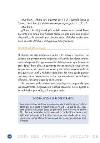 84 G U Í A D E L P R O G R A M A E S C O L A R D EG U Í A D E L P R O G R A M A E S C O L A R D E
Muy bien… Ahora voy a contar de 1 a 3 y cuando llegue a
3 vas a abrir los ojos sintiéndote relajado y a gusto. 1… 2… 3
Muy bien…
¿Qué tal la relajación? ¿Os habéis relajado bastante? Tener
presente que tenéis que hacerlo todos los días para que a base
de practicar lo dominéis y así podéis estar relajados mucho tiem-
po a lo largo del día y sentiros muy bien y a gusto.
PÁGINA 43 (15 minutos)
El objetivo de esta sesión es enseñar a los niños a reconducir su
cadena de pensamientos negativos utilizando los datos reales,
no la interpretación, generalmente distorsionada, que hacen de
esos datos. Para ello, se comienza mostrándoles la situación en
la que rompe, sin querer, un jarrón y los padres enfadados le di-
cen que es un inútil y no hace nada bien. Un niño puede pensar
que los padres tienen razón y otro pueden enfrentarse de forma
diferente, tal como aparece en la viñeta.
Se puede escenificar la escena para llegar a comprender que
los pensamientos negativos en muchas ocasiones no se ajustan a
la realidad y, por tanto, sufrimos por nada.
INFORMACIÓN AL PROFESORADO:
Para comprender en toda su extensión este aspecto es muy intere-
sante que el maestro o maestra lea el Anexo I. Lo que en él se dice
está dirigido a explicar cómo se genera la depresión en un adulto.
No obstante, la tendencia distorsionadora de los datos reales tam-
bién está presente en los niños. Abordar esta tendencia es muy
importante como elemento preventivo de futuros problemas emo-
cionales.
 