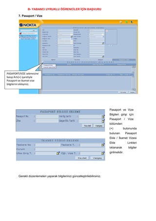 B- YABANCI UYRUKLU ÖĞRENCĠLER ĠÇĠN BAġVURU

        7. Pasaport / Vize




PASAPORT/VİZE sekmesine
basıp Artı(+) işaretiyle
Pasaport ve ikamet vize
bilgilerini ekleyiniz.




                                                                                 Pasaport ve Vize
                                                                                 Bilgileri giriĢi için
                                                                                 Pasaport        /    Vize
                                                                                 bölümden
                                                                                 (+)          butonunda
                                                                                 bulunan             Pasaport
                                                                                 Ekle / Ġkamet Vizesi
                                                                                 Ekle                 Linkleri
                                                                                 tıklanarak            bilgiler
                                                                                 girilmelidir.




        Gerekli düzenlemeleri yaparak bilgilerinizi güncelleĢtirilebilirsiniz.
 
