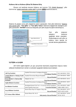 Kullanıcı Adı ve Kullanıcı ġifresi Ġle Sisteme GiriĢ

              Ekranın sol tarafında bulunan Kullanıcı adı kısmına “T.C. Kimlik Numarası”, Ģifre
       kısmına ise “sistem tarafından verilen şifre”yi girerek GĠRĠġ butonuna basınız.




       Sisteme ilk giriĢten sonra Ģifre değiĢtirme iĢlemi yapılacaktır. Eski Ģifre bölümüne “Sisteme
       giriş yapılan şifre”, “Yeni ġifre” ve “Yeni ġifre Tekrar” bölümüne değiĢtirmek istediğiniz yeni
       Ģifre yazılacaktır. KAYDET butonuna tıklayarak yeni Ģifre oluĢturma iĢlemi tamamlayınız.


                                                                                    Yeni      Ģifre    oluĢturan
                                                                                    adayların          karĢısına
                                                                                    aĢağıdaki ekran çıkacaktır.
                                                                                    OluĢturduğunuz yeni Ģifre ve
                                                                                    kullanıcı adını girerek bir
                                                                                    sonraki ekrana geçebilirsiniz.




       ĠLETĠġĠM ve ULAġIM

               2011-2012 eğitim-öğretim yılı güz yarıyılında lisansüstü programlara baĢvuru kabul
       edilecek Enstitülerimizin isimleri ve adresleri aĢağıdaki tabloda bulunmaktadır.


                                     İstanbul Üniversitesi Cerrahpaşa Kampüsü
Adli Tıp Enstitüsü                                                                                   0212 440 00 00 / 22833
                                                                          Cerrahpaşa/ İstanbul
Atatürk İlkeleri ve İnkılap Tarihi   İstanbul Üniversitesi Beyazıt Kampüsü                           0212 440 00 00 / 10056
Enstitüsü                                                                      Beyazıt/İstanbul
Deniz Bilimleri ve İşletmeciliği     Müşkile Sk. No:1                                                0212 440 00 00 / 26141
Enstitüsü                                                                Vefa, Beyazıt/İstanbul
                                     İstanbul Üniversitesi Cerrahpaşa Kampüsü                        0212 440 00 00 / 22017-
Sağlık Bilimleri Enstitüsü
                                                                          Cerrahpaşa/ İstanbul       22858
                                     Bozdoğan Kemeri Cad. No: 6 (Vezneciler Hamamı Sokağında,        0212 440 00 00 / 14081-
Fen Bilimleri Enstitüsü
                                     İşitme Engelliler okulu yanı)             Vezneciler/İstanbul   14082-14083- 10113
                                     Besim Ömer Paşa Cd. Kaptan-ı Derya Sk.                          0212 440 00 00 / 14211-
Sosyal Bilimler Enstitüsü
                                                                                  Beyazıt/İstanbul   14227-14212-14236
                                     Kirazlı Mescit Sk. No:31                                        0212 440 00 00 / 26106 -
İ.Ü.Yabancı Diller Bölümü
                                                                     Süleymaniye, Beyazıt/İstanbul   26126- 26125
 