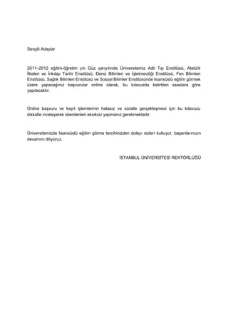 Sevgili Adaylar



2011–2012 eğitim-öğretim yılı Güz yarıyılında Üniversitemiz Adli Tıp Enstitüsü, Atatürk
Ġlkeleri ve Ġnkılap Tarihi Enstitüsü, Deniz Bilimleri ve ĠĢletmeciliği Enstitüsü, Fen Bilimleri
Enstitüsü, Sağlık Bilimleri Enstitüsü ve Sosyal Bilimler Enstitüsünde lisansüstü eğitim görmek
üzere yapacağınız baĢvurular online olarak, bu kılavuzda belirtilen esaslara göre
yapılacaktır.



Online baĢvuru ve kayıt iĢlemlerinin hatasız ve süratle gerçekleĢmesi için bu kılavuzu
dikkatle inceleyerek istenilenleri eksiksiz yapmanız gerekmektedir.



Üniversitemizde lisansüstü eğitim görme tercihinizden dolayı sizleri kutluyor, baĢarılarınızın
devamını diliyoruz.



                                                  ĠSTANBUL ÜNĠVERSĠTESĠ REKTÖRLÜĞÜ
 