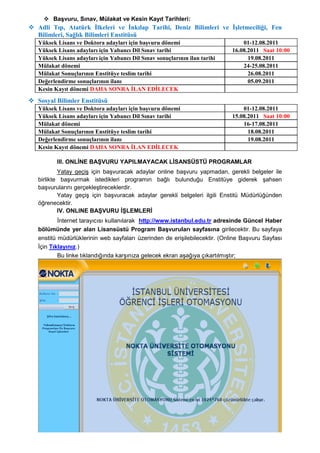  BaĢvuru, Sınav, Mülakat ve Kesin Kayıt Tarihleri:
 Adli Tıp, Atatürk İlkeleri ve İnkılap Tarihi, Deniz Bilimleri ve İşletmeciliği, Fen
  Bilimleri, Sağlık Bilimleri Enstitüsü
   Yüksek Lisans ve Doktora adayları için başvuru dönemi                         01-12.08.2011
   Yüksek Lisans adayları için Yabancı Dil Sınav tarihi                      16.08.2011 Saat 10:00
   Yüksek Lisans adayları için Yabancı Dil Sınav sonuçlarının ilan tarihi          19.08.2011
   Mülakat dönemi                                                                24-25.08.2011
   Mülakat Sonuçlarının Enstitüye teslim tarihi                                    26.08.2011
   Değerlendirme sonuçlarının ilanı                                                05.09.2011
   Kesin Kayıt dönemi DAHA SONRA İLAN EDİLECEK
 Sosyal Bilimler Enstitüsü
   Yüksek Lisans ve Doktora adayları için başvuru dönemi                         01-12.08.2011
   Yüksek Lisans adayları için Yabancı Dil Sınav tarihi                      15.08.2011 Saat 10:00
   Mülakat dönemi                                                                16-17.08.2011
   Mülakat Sonuçlarının Enstitüye teslim tarihi                                    18.08.2011
   Değerlendirme sonuçlarının ilanı                                                19.08.2011
   Kesin Kayıt dönemi DAHA SONRA İLAN EDİLECEK

          III. ONLĠNE BAġVURU YAPILMAYACAK LĠSANSÜSTÜ PROGRAMLAR
           Yatay geçiĢ için baĢvuracak adaylar online baĢvuru yapmadan, gerekli belgeler ile
   birlikte baĢvurmak istedikleri programın bağlı bulunduğu Enstitüye giderek Ģahsen
   baĢvurularını gerçekleĢtireceklerdir.
           Yatay geçiĢ için baĢvuracak adaylar gerekli belgeleri ilgili Enstitü Müdürlüğünden
   öğrenecektir.
           IV. ONLINE BAġVURU ĠġLEMLERĠ
           Ġnternet tarayıcısı kullanılarak http://www.istanbul.edu.tr adresinde Güncel Haber
   bölümünde yer alan Lisansüstü Program BaĢvuruları sayfasına girilecektir. Bu sayfaya
   enstitü müdürlüklerinin web sayfaları üzerinden de eriĢilebilecektir. (Online BaĢvuru Sayfası
   Ġçin Tıklayınız.)
           Bu linke tıklandığında karĢınıza gelecek ekran aĢağıya çıkartılmıĢtır;
 