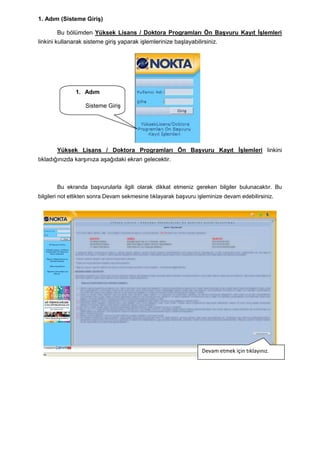 1. Adım (Sisteme GiriĢ)

       Bu bölümden Yüksek Lisans / Doktora Programları Ön BaĢvuru Kayıt ĠĢlemleri
linkini kullanarak sisteme giriĢ yaparak iĢlemlerinize baĢlayabilirsiniz.




               1. Adım

                   Sisteme GiriĢ




       Yüksek Lisans / Doktora Programları Ön BaĢvuru Kayıt ĠĢlemleri linkini
tıkladığınızda karĢınıza aĢağıdaki ekran gelecektir.



       Bu ekranda baĢvurularla ilgili olarak dikkat etmeniz gereken bilgiler bulunacaktır. Bu
bilgileri not ettikten sonra Devam sekmesine tıklayarak baĢvuru iĢleminize devam edebilirsiniz.




                                                                  Devam etmek için tıklayınız.
 