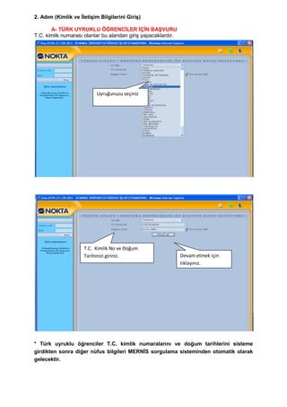 2. Adım (Kimlik ve ĠletiĢim Bilgilerini GiriĢ)

       A- TÜRK UYRUKLU ÖĞRENCĠLER ĠÇĠN BAġVURU
T.C. kimlik numarası olanlar bu alandan giriĢ yapacaklardır.




                           Uyruğunuzu seçiniz




                     T.C. Kimlik No ve Doğum
                     Tarihinizi giriniz.                       Devam etmek için
                                                               tıklayınız.




* Türk uyruklu öğrenciler T.C. kimlik numaralarını ve doğum tarihlerini sisteme
girdikten sonra diğer nüfus bilgileri MERNĠS sorgulama sisteminden otomatik olarak
gelecektir.
 