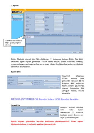 3. Eğitim




EĞİTİM sekmesine basıp
Artı(+) işaretiyle Eğitim
ekleyiniz.




         Eğitim Bilgilerini eklemek için Eğitim bölümden (+) butonunda bulunan Eğitim Ekle Linki
         tıklanarak eğitim bilgileri girilmelidir. Yüksek lisans mezunu olarak lisansüstü (doktora)
         programa baĢvurmak isteyenler lisans mezuniyet bilgileri ile yüksek lisans diploma bilgilerini
         doldurmak zorundadırlar.

         Eğitim Ekle

                                                                           Mezuniyet           ortalaması
                                                                           100’lük       sisteme     göre
                                                                           girilecektir. (Örneğin; 85,70)
                                                                           Adayların 4’lük sistemden
                                                                           100’lük sisteme çeviriminde
                                                                           Ġstanbul Üniversitesi Not
                                                                           DönüĢüm Tablosu dikkate
                                                                           alınacaktır.


         İSTANBUL ÜNİVERSİTESİ 4’lük Sistemdeki Notların 100’lük Sistemdeki Karşılıkları


         Sınav Ekle
                                                                         Adayların     girdikleri   sınavlara
                                                                         iliĢkin        notlar         Eğitim
                                                                         sekmesinden        (+)     butonuna
                                                                         basılarak eklenir. Sınavın adı
                                                                         seçilir, puan ve tarihi girilir.

         Eğitim bilgileri girilmeden Tercihler Bölümüne geçilemeyecektir, lütfen eğitim
         bilgilerini eksiksiz ve doğru bir Ģekilde sisteme giriniz.
 
