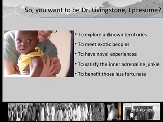 So, you want to be Dr. Livingstone, I presume? To explore unknown territories To meet exotic peoples To have novel experiences To satisfy the inner adrenaline junkie To benefit those less fortunate 