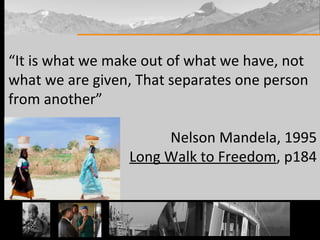 “ It is what we make out of what we have, not what we are given, That separates one person from another” Nelson Mandela, 1995 Long Walk to Freedom , p184 