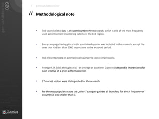 029
   gemiusAdMonitor
                                                                        /   gemiusAdMonitor

                                                                       // Methodological note


                                                                            •   The source of the data is the gemiusDirectEffect research, which is one of the most frequently
                                                                                used advertisement monitoring systems in the CEE region.


                                                                            •   Every campaign having place in the scrutinised quarter was included in the research, except the
                                                                                ones that had less than 1000 impressions in the analysed period.


                                                                            •   The presented data on ad impressions concerns cookie impressions.


                                                                            •   Average CTR (click through ratio) - an average of quotients (cookie clicks/cookie impressions) for
                                                                                each creative of a given ad format/sector.


01101                                                                       •   17 market sectors were distinguished for the research.
010 00101 110101

                           0101         001001
                                                                            •   For the most popular sectors the „others” category gathers all branches, for which frequency of
                                                                                occurrence was smaller than 5.
                                                     0 1 0 1   0 0 1
011                  0101
0 1 0 1     0 0 1

                                0101         001010101
010101
                0100               0001011                       01
                                0101      001010101
 010 10101            0 1 0 1    0 0 1 0 1 0 1 0 1


                            01000101 0101
0101          001001
 