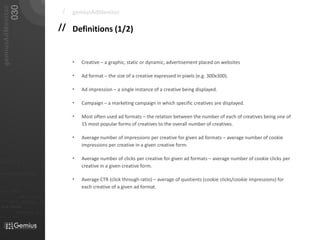 030
   gemiusAdMonitor
                                                                        /   gemiusAdMonitor

                                                                       // Definitions (1/2)


                                                                            •   Creative – a graphic, static or dynamic, advertisement placed on websites

                                                                            •   Ad format – the size of a creative expressed in pixels (e.g. 300x300).

                                                                            •   Ad impression – a single instance of a creative being displayed.

                                                                            •   Campaign – a marketing campaign in which specific creatives are displayed.

                                                                            •   Most often used ad formats – the relation between the number of each of creatives being one of
                                                                                15 most popular forms of creatives to the overall number of creatives.

                                                                            •   Average number of impressions per creative for given ad formats – average number of cookie
                                                                                impressions per creative in a given creative form.

                                                                            •   Average number of clicks per creative for given ad formats – average number of cookie clicks per
01101
                                                                                creative in a given creative form.
010 00101 110101
                                                                            •   Average CTR (click through ratio) – average of quotients (cookie clicks/cookie impressions) for
                           0101         001001

                                                     0 1 0 1   0 0 1
                                                                                each creative of a given ad format.
011                  0101
0 1 0 1     0 0 1

                                0101         001010101
010101
                0100               0001011                       01
                                0101      001010101
 010 10101            0 1 0 1    0 0 1 0 1 0 1 0 1


                            01000101 0101
0101          001001
 
