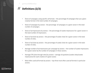 031
   gemiusAdMonitor
                                                                        /   gemiusAdMonitor

                                                                       // Definitions (2/2)


                                                                            •   Share of campaigns using specific ad formats – the percentage of campaigns that use a given
                                                                                creative format in the total number of campaigns.

                                                                            •   Share of campaigns by sectors - the percentage of campaigns in a given sector in the total
                                                                                number of campaigns.

                                                                            •   Share of ad impressions by sectors – the percentage of cookie impressions for a given sector in
                                                                                the total number of impressions.

                                                                            •   Share of ad clicks by sectors – the percentage of cookie clicks for a given sector in the total
                                                                                number of clicks.

                                                                            •   Share of ad clicks by sectors – the percentage of cookie clicks for a given sector in the total
                                                                                number of clicks.

01101                                                                       •   Average number of ad impressions per campaign by sectors – the number of cookie impressions
                                                                                for a given sector by the number of campaigns in these sectors.
010 00101 110101
                                                                            •   Average CTR (click through ratio) by sectors – average of quotients (cookie clicks/cookie
                           0101         001001

                                                     0 1 0 1   0 0 1
                                                                                impressions) for each creative of a given sector.
011                  0101
0 1 0 1     0 0 1

                                             001010101
                                                                            •
                                0101
010101
                0100               0001011                       01             Most often used ad formats by sectors – top three most often used ad formats in particular
                                0101      001010101
 010 10101            0 1 0 1    0 0 1 0 1 0 1 0 1
                                                                                sectors.
                            01000101 0101
0101          001001
 