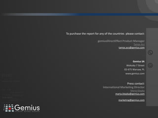 032
   gemiusAdMonitor
                                                                                 /

                                                                                //



                                                                                     To purchase the report for any of the countries please contact:

                                                                                                              gemiusDirectEffect Product Manager
                                                                                                                                           Tamas Acs
                                                                                                                               tamas.acs@gemius.com




                                                                                                                                          Gemius SA
                                                                                                                                     Wołoska 7 Street
                                                                                                                                   02-675 Warsaw, PL
                                                                                                                                    www.gemius.com
 01101
011010 1
 010 001                                       110101

0 1 0 0 0 1 0 1 0 1 111 001 001
                                                                                                                                    Press contact:
                    0   0 10 1

                                                              0 1 0 1   0 0 1
                                                                                                                  International Marketing Director
      011                    0 110 1
     0 1 0 1         0 0 1     0 01        001001
                                                                                                                                        Marta Klepka
                                         0101          0 1 01 0 010 0 1 0 1
                                                         01
0 1 10 1 0 0 1 0 1
   01 0011
0 1 0 1      0100                           0001011
                                                       0            1


                                                                          01
                                                                                                                            marta.klepka@gemius.com
                                         0101      001010101
                                  0101          001010101
          010 10101            0 1 0 1    0 0 1 0 1 0 1 0 1
010101
                0100                 0001011 01
                                     0 1 0 0 1 0 10 1 0 10 1 0 1
                                  0101    0001 01                                                                              marketing@gemius.com
 0 110 1 1 000 100 1
   0 0         1 0
                   1    0 1 0 1    0 0 1 0 1 0 1 0 1


                               01000101 0101
0101          001001
 