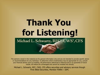 Thank You  for Listening! Michael L. Schwartz, RFC, CWS, CFS offers securities and advisory services though First Allied Securities, Member FINRA – SIPC The opinions voiced in this material are for general information only and are not intended to provide specific advice or recommendations for any individual. To determine which investment(s) may be appropriate for you, consult your financial advisor prior to investing. All performance referenced is historical and is no guarantee of future results. All indices are unmanaged and cannot be invested into directly. 
