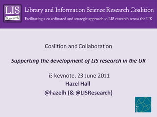 Coalition and Collaboration

Supporting the development of LIS research in the UK

             i3 keynote, 23 June 2011
                    Hazel Hall
            @hazelh (& @LISResearch)
 