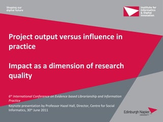 Project output versus influence in
practice

Impact as a dimension of research
quality

6th International Conference on Evidence based Librarianship and Information
Practice
Keynote presentation by Professor Hazel Hall, Director, Centre for Social
Informatics, 30th June 2011
 