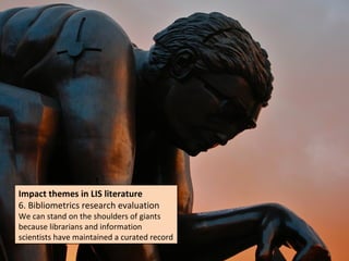Impact themes in LIS literature
Impact themes in LIS literature
6. Bibliometrics research evaluation
6. Bibliometrics research evaluation
We can stand on the shoulders of giants
We can stand on the shoulders of giants
because librarians and information
because librarians and information
scientists have maintained a curated record
scientists have maintained a curated record
 