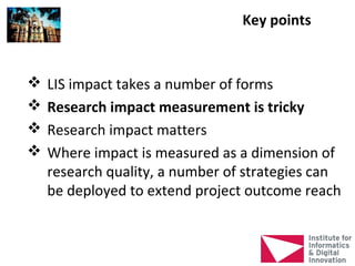 Key points


   LIS impact takes a number of forms
   Research impact measurement is tricky
   Research impact matters
   Where impact is measured as a dimension of
    research quality, a number of strategies can
    be deployed to extend project outcome reach
 