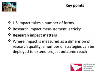 Key points


   LIS impact takes a number of forms
   Research impact measurement is tricky
   Research impact matters
   Where impact is measured as a dimension of
    research quality, a number of strategies can be
    deployed to extend project outcome reach
 