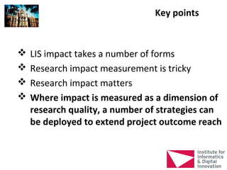 Key points


   LIS impact takes a number of forms
   Research impact measurement is tricky
   Research impact matters
   Where impact is measured as a dimension of
    research quality, a number of strategies can
    be deployed to extend project outcome reach
 