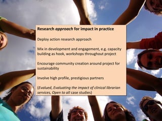 Research approach for impact in practice
Research approach for impact in practice

Deploy action research approach
Deploy action research approach

Mix in development and engagement, e.g. capacity
Mix in development and engagement, e.g. capacity
building as hook, workshops throughout project
building as hook, workshops throughout project

Encourage community creation around project for
Encourage community creation around project for
sustainability
sustainability

Involve high profile, prestigious partners
Involve high profile, prestigious partners

(Evalued, Evaluating the impact of clinical librarian
(Evalued, Evaluating the impact of clinical librarian
services, Open to all case studies)
services, Open to all case studies)
 