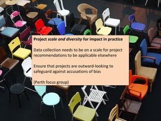 Project scale and diversity for impact in practice
Project scale and diversity for impact in practice

Data collection needs to be on a scale for project
Data collection needs to be on a scale for project
recommendations to be applicable elsewhere
recommendations to be applicable elsewhere

Ensure that projects are outward-looking to
Ensure that projects are outward-looking to
safeguard against accusations of bias
safeguard against accusations of bias

(Perth focus group)
(Perth focus group)
 