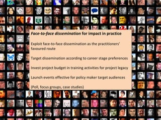 Face-to-face dissemination for impact in practice
Face-to-face dissemination for impact in practice

Exploit face-to-face dissemination as the practitioners’
Exploit face-to-face dissemination as the practitioners’
favoured route
favoured route

Target dissemination according to career stage preferences
Target dissemination according to career stage preferences

Invest project budget in training activities for project legacy
Invest project budget in training activities for project legacy

Launch events effective for policy maker target audiences
Launch events effective for policy maker target audiences

(Poll, focus groups, case studies)
(Poll, focus groups, case studies)
 
