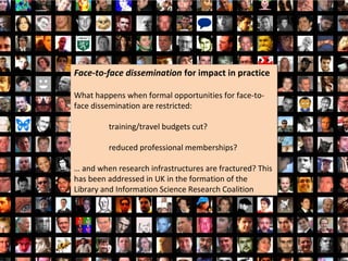 Face-to-face dissemination for impact in practice
Face-to-face dissemination for impact in practice

What happens when formal opportunities for face-to-
What happens when formal opportunities for face-to-
face dissemination are restricted:
face dissemination are restricted:

         training/travel budgets cut?
         training/travel budgets cut?

         reduced professional memberships?
         reduced professional memberships?

… and when research infrastructures are fractured? This
… and when research infrastructures are fractured? This
has been addressed in UK in the formation of the
has been addressed in UK in the formation of the
Library and Information Science Research Coalition
Library and Information Science Research Coalition
 