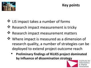 Key points


   LIS impact takes a number of forms
   Research impact measurement is tricky
   Research impact measurement matters
   Where impact is measured as a dimension of
    research quality, a number of strategies can be
    deployed to extend project outcome reach
     Preliminary findings of RiLIES project dominated
      by influence of dissemination strategy
 