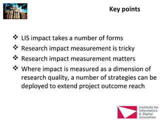 Key points


   LIS impact takes a number of forms
   Research impact measurement is tricky
   Research impact measurement matters
   Where impact is measured as a dimension of
    research quality, a number of strategies can be
    deployed to extend project outcome reach
 