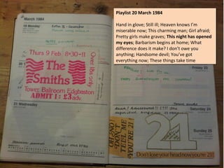 Playlist 20 March 1984
Playlist 20 March 1984

Hand in glove; Still ill; Heaven knows I’m
Hand in glove; Still ill; Heaven knows I’m
miserable now; This charming man; Girl afraid;
miserable now; This charming man; Girl afraid;
Pretty girls make graves; This night has opened
Pretty girls make graves; This night has opened
my eyes; Barbarism begins at home; What
my eyes; Barbarism begins at home; What
difference does it make? II don’t owe you
difference does it make? don’t owe you
anything; Handsome devil; You’ve got
anything; Handsome devil; You’ve got
everything now; These things take time
everything now; These things take time
 
