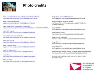 Photo credits

Image: 'I Can Gather All the News I+Need+on+the+Weather+Report'                 Image: 'Greer Garson & Robert Young'
http://www.flickr.com/photos/51035555243@N01/2671536366                         http://www.flickr.com/photos/44186100@N00/2490143154

Image: 'These Books are Sweet'                                                  Image: ‘Waiting for the library to open’
http://www.flickr.com/photos/47823583@N03/4474869956                            http://www.flickr.com/photos/davepattern/1424246518/in/set-
                                                                                72157602122007409
Image: ‘Radar Graph – Library Usage v Final Grades'
http://www.flickr.com/photos/davepattern/4172110833/in/set-72157622847182901/   Image: 'BC007'
                                                                                http://www.flickr.com/photos/51548378@N05/4745027706
Image: '50lb weights'
http://www.flickr.com/photos/62327186@N00/2185667691                            Image: 'Money to burn'
                                                                                http://www.flickr.com/photos/8363329@N05/811315055
Image: 'Article-level metrics at PLoS'
http://www.flickr.com/photos/14829735@N00/3929622080                            Image: 'Warhol's Light Bulbs'
                                                                                http://www.flickr.com/photos/66814335@N00/3036254720
Image: '365: day 119'
http://www.flickr.com/photos/33563858@N00/2451800342                            Image: 'Cheers'
                                                                                http://www.flickr.com/photos/71477195@N00/204879104
Image: 'The locker misery'
http://www.flickr.com/photos/33685308@N00/513100970                             Image: 'P1010121'
                                                                                http://www.flickr.com/photos/67614763@N00/4304374413
Image: '90" engine valves'
http://www.flickr.com/photos/61132483@N00/2975215                               Image: 'My social Network on Flickr, Facebook, Twitter+and+MyblogLog'
                                                                                http://www.flickr.com/photos/49503019876@N01/1824234195
Image: 'Oscar'
http://www.flickr.com/photos/45756179@N03/5068766020                            Smiths at Salford Lads Club (inside cover of The Queen is dead)
                                                                                by Stephen Wright
Image: 'ed vaizey'
http://www.flickr.com/photos/25414047@N00/4065621328
 