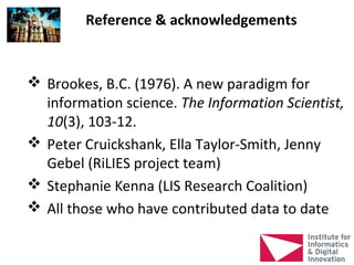 Reference & acknowledgements


 Brookes, B.C. (1976). A new paradigm for
  information science. The Information Scientist,
  10(3), 103-12.
 Peter Cruickshank, Ella Taylor-Smith, Jenny
  Gebel (RiLIES project team)
 Stephanie Kenna (LIS Research Coalition)
 All those who have contributed data to date
 