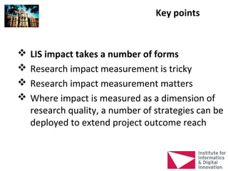 Key points


   LIS impact takes a number of forms
   Research impact measurement is tricky
   Research impact measurement matters
   Where impact is measured as a dimension of
    research quality, a number of strategies can be
    deployed to extend project outcome reach
 