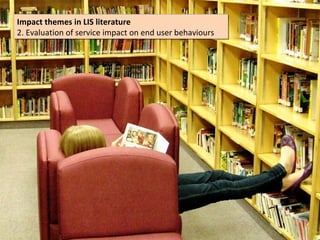 Impact themes in LIS literature
Impact themes in LIS literature
2. Evaluation of service impact on end user behaviours
2. Evaluation of service impact on end user behaviours
 