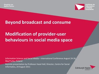 Beyond broadcast and consume

Modification of provider-user
behaviours in social media space


Information Science and Social Media – International Conference August 24-26,
Åbo/Turku, Finland
Keynote presentation by Professor Hazel Hall, Director, Centre for Social
Informatics, 24 August 2011
 
