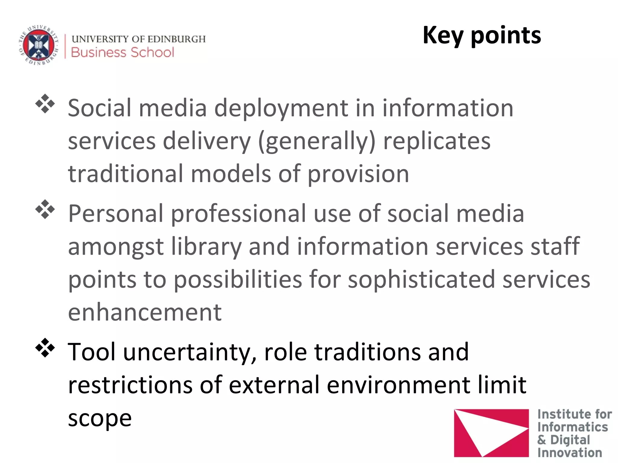 Key points

 Social media deployment in information
  services delivery (generally) replicates
  traditional models of provision
 Personal professional use of social media
  amongst library and information services staff
  points to possibilities for sophisticated services
  enhancement
 Tool uncertainty, role traditions and
  restrictions of external environment limit
  scope
 